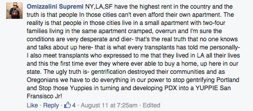 NY,LA,SF have the highest rent in the country and the truth is that people In those cities can't even afford their own apartment. The reality is that people in those cities live in a small apartment with two-four families living in the same apartment cramped, overrun and I'm sure the conditions are very desperate and dier- that's the real truth that no one knows and talks about up here- that is what every transplants has told me personally- I also meet transplants who expressed to me that they lived in LA all their lives and this the first time ever they where ever able to buy a home, up here in our state. The ugly truth is- gentrification destroyed their communities and as Oregonians we have to do everything in our power to stop gentrifying Portland and Stop those Yuppies in turning and developing PDX into a YUPPIE San Fransisco Jr!
